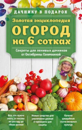 Золотая энциклопедия. Огород на 6 сотках. Секреты для ленивых дачников от Октябрины Ганичкиной (2017) RTF,FB2,EPUB,MOBI,DOCX