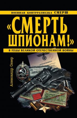 Александр Север. Смерть шпионам! Военная контрразведка СМЕРШ в годы Великой Отечественной войны