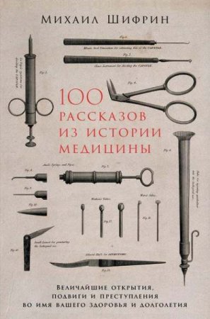 100 рассказов из истории медицины. Величайшие открытия, подвиги и преступления во имя вашего здоровья и долголетия